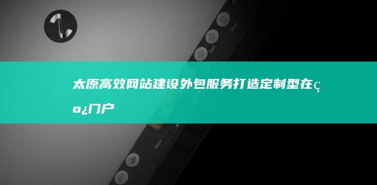 太原高效网站建设外包服务：打造定制型在线门户